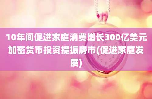 10年间促进家庭消费增长300亿美元加密货币投资提振房市(促进家庭发展)