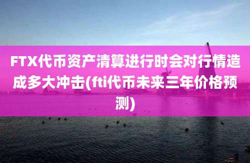 FTX代币资产清算进行时会对行情造成多大冲击(fti代币未来三年价格预测)