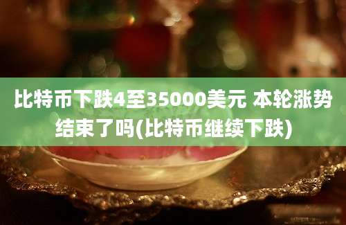 比特币下跌4至35000美元 本轮涨势结束了吗(比特币继续下跌)