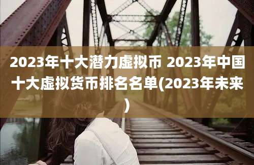 2023年十大潜力虚拟币 2023年中国十大虚拟货币排名名单(2023年未来)