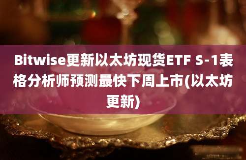 Bitwise更新以太坊现货ETF S-1表格分析师预测最快下周上市(以太坊更新)