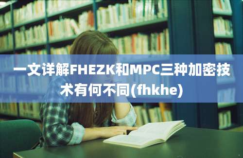 一文详解FHEZK和MPC三种加密技术有何不同(fhkhe)