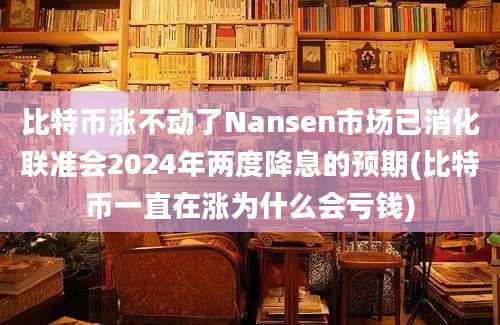 比特币涨不动了Nansen市场已消化联准会2024年两度降息的预期(比特币一直在涨为什么会亏钱)