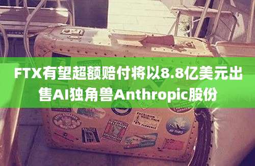 FTX有望超额赔付将以8.8亿美元出售AI独角兽Anthropic股份