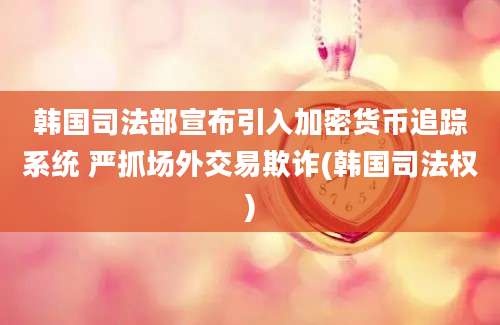 韩国司法部宣布引入加密货币追踪系统 严抓场外交易欺诈(韩国司法权)