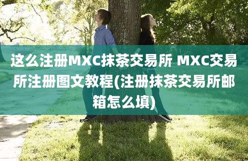 这么注册MXC抹茶交易所 MXC交易所注册图文教程(注册抹茶交易所邮箱怎么填)