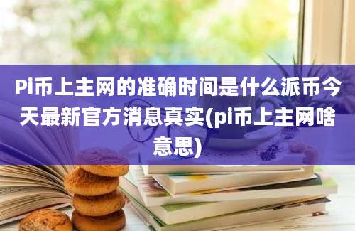 Pi币上主网的准确时间是什么派币今天最新官方消息真实(pi币上主网啥意思)