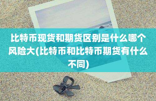 比特币现货和期货区别是什么哪个风险大(比特币和比特币期货有什么不同)