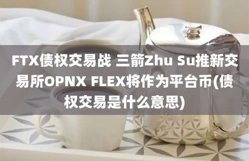 FTX债权交易战 三箭Zhu Su推新交易所OPNX FLEX将作为平台币(债权交易是什么意思)