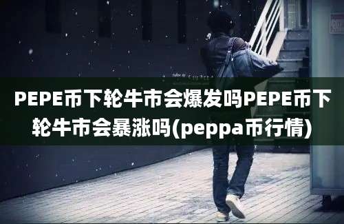 PEPE币下轮牛市会爆发吗PEPE币下轮牛市会暴涨吗(peppa币行情)