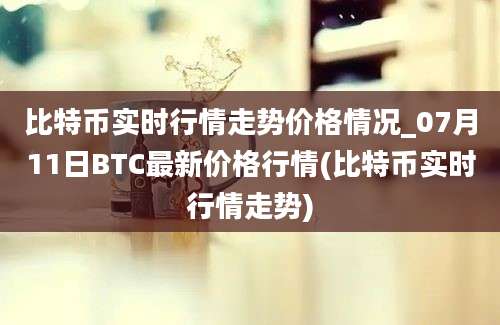 比特币实时行情走势价格情况_07月11日BTC最新价格行情(比特币实时行情走势)