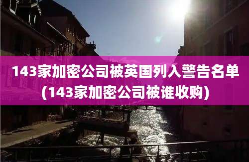 143家加密公司被英国列入警告名单(143家加密公司被谁收购)