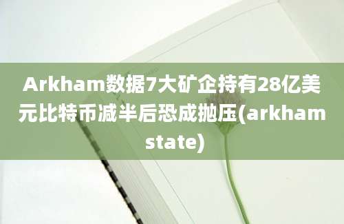 Arkham数据7大矿企持有28亿美元比特币减半后恐成抛压(arkham state)