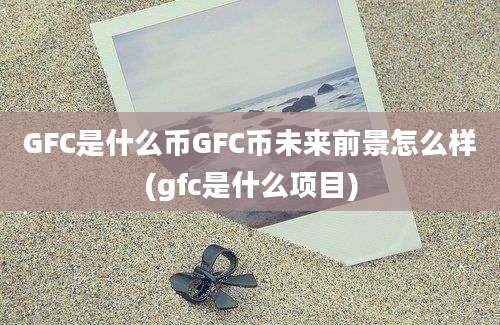 GFC是什么币GFC币未来前景怎么样(gfc是什么项目)