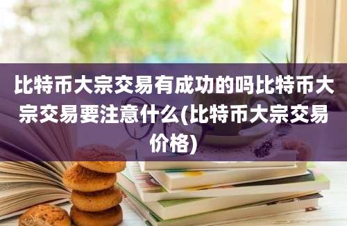 比特币大宗交易有成功的吗比特币大宗交易要注意什么(比特币大宗交易价格)