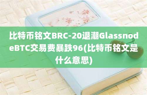 比特币铭文BRC-20退潮GlassnodeBTC交易费暴跌96(比特币铭文是什么意思)