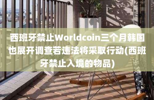 西班牙禁止Worldcoin三个月韩国也展开调查若违法将采取行动(西班牙禁止入境的物品)