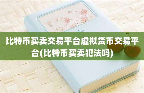 比特币买卖交易平台虚拟货币交易平台(比特币买卖犯法吗)