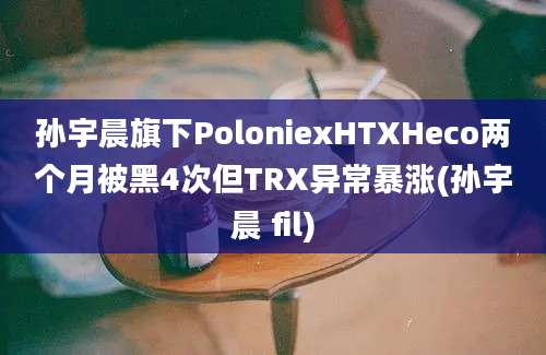 孙宇晨旗下PoloniexHTXHeco两个月被黑4次但TRX异常暴涨(孙宇晨 fil)