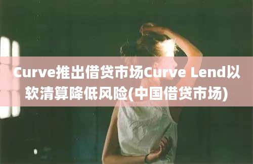 Curve推出借贷市场Curve Lend以软清算降低风险(中国借贷市场)