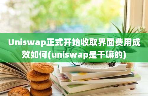 Uniswap正式开始收取界面费用成效如何(uniswap是干嘛的)