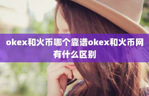 okex和火币哪个靠谱okex和火币网有什么区别