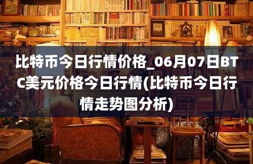 比特币今日行情价格_06月07日BTC美元价格今日行情(比特币今日行情走势图分析)