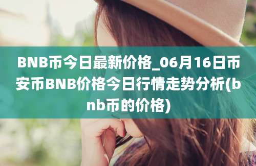 BNB币今日最新价格_06月16日币安币BNB价格今日行情走势分析(bnb币的价格)