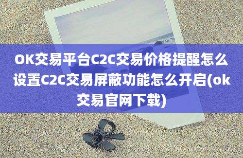 OK交易平台C2C交易价格提醒怎么设置C2C交易屏蔽功能怎么开启(ok交易官网下载)