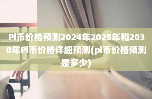 Pi币价格预测2024年2025年和2030年Pi币价格详细预测(pi币价格预测是多少)