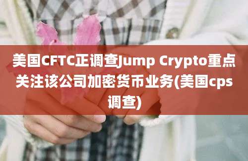 美国CFTC正调查Jump Crypto重点关注该公司加密货币业务(美国cps调查)