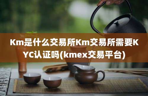 Km是什么交易所Km交易所需要KYC认证吗(kmex交易平台)