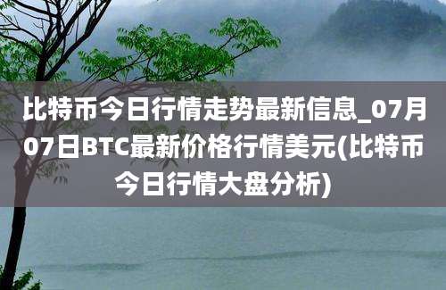 比特币今日行情走势最新信息_07月07日BTC最新价格行情美元(比特币今日行情大盘分析)