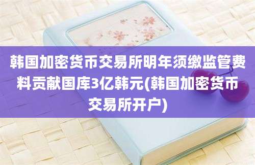 韩国加密货币交易所明年须缴监管费料贡献国库3亿韩元(韩国加密货币交易所开户)