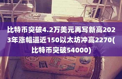 比特币突破4.2万美元再写新高2023年涨幅逼近150以太坊冲高2270(比特币突破54000)