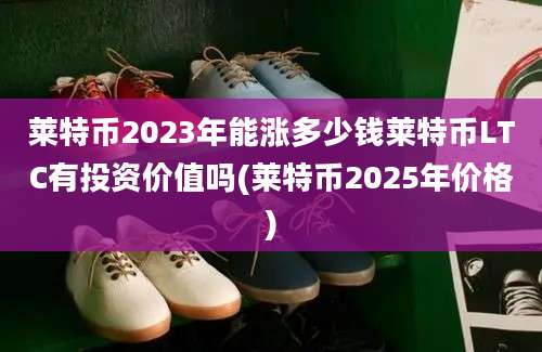 莱特币2023年能涨多少钱莱特币LTC有投资价值吗(莱特币2025年价格)