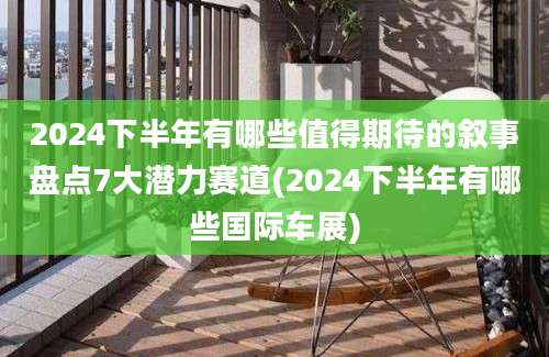 2024下半年有哪些值得期待的叙事盘点7大潜力赛道(2024下半年有哪些国际车展)