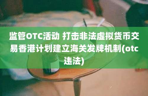 监管OTC活动 打击非法虚拟货币交易香港计划建立海关发牌机制(otc违法)