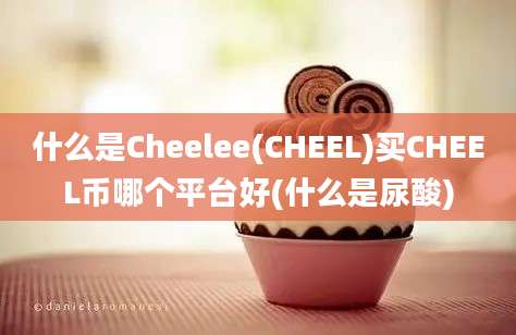 什么是Cheelee(CHEEL)买CHEEL币哪个平台好(什么是尿酸)