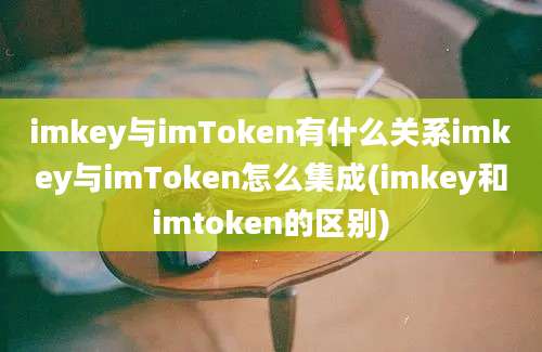 imkey与imToken有什么关系imkey与imToken怎么集成(imkey和imtoken的区别)