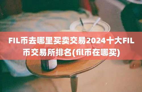 FIL币去哪里买卖交易2024十大FIL币交易所排名(fil币在哪买)