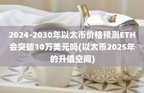 2024-2030年以太币价格预测ETH会突破10万美元吗(以太币2025年的升值空间)