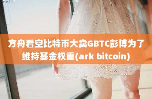 方舟看空比特币大卖GBTC彭博为了维持基金权重(ark bitcoin)