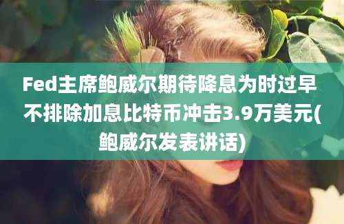 Fed主席鲍威尔期待降息为时过早 不排除加息比特币冲击3.9万美元(鲍威尔发表讲话)