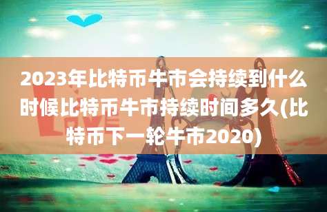 2023年比特币牛市会持续到什么时候比特币牛市持续时间多久(比特币下一轮牛市2020)