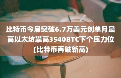 比特币今晨突破6.7万美元创单月最高以太坊攀高3540BTC下个压力位(比特币再破新高)