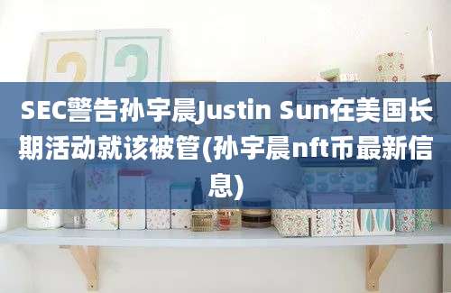 SEC警告孙宇晨Justin Sun在美国长期活动就该被管(孙宇晨nft币最新信息)