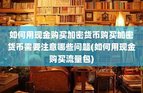 如何用现金购买加密货币购买加密货币需要注意哪些问题(如何用现金购买流量包)