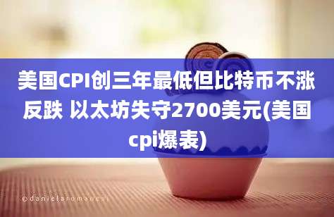 美国CPI创三年最低但比特币不涨反跌 以太坊失守2700美元(美国cpi爆表)