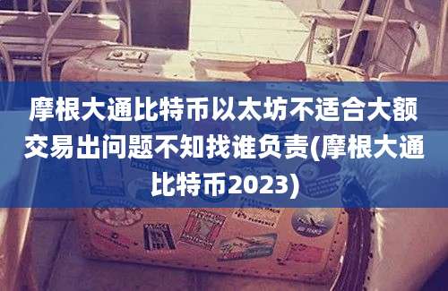 摩根大通比特币以太坊不适合大额交易出问题不知找谁负责(摩根大通比特币2023)